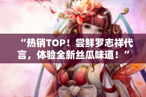 “热销TOP！尝鲜罗志祥代言，体验全新丝瓜味道！”