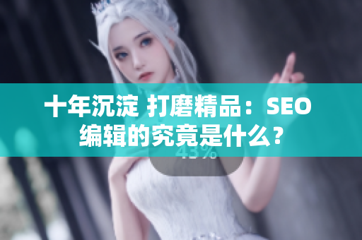 十年沉淀 打磨精品：SEO 编辑的究竟是什么？