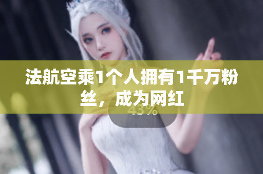 法航空乘1个人拥有1千万粉丝，成为网红