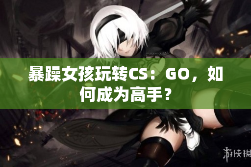 暴躁女孩玩转CS：GO，如何成为高手？