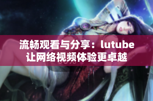 流畅观看与分享：lutube让网络视频体验更卓越