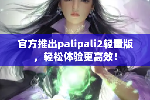 官方推出palipali2轻量版，轻松体验更高效！