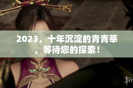 2023，十年沉淀的青青莘，等待您的探索！
