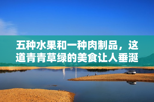 五种水果和一种肉制品，这道青青草绿的美食让人垂涎欲滴！