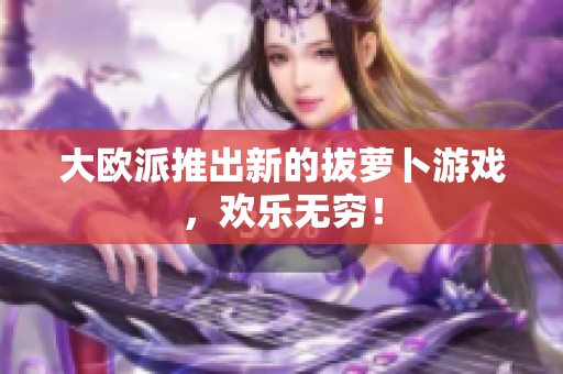 大欧派推出新的拔萝卜游戏，欢乐无穷！