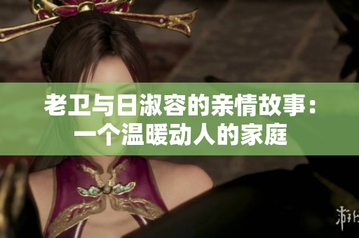 老卫与日淑容的亲情故事：一个温暖动人的家庭