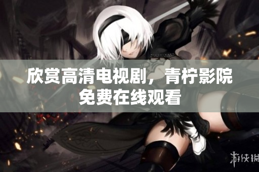 欣赏高清电视剧，青柠影院免费在线观看