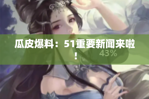 瓜皮爆料：51重要新闻来啦！