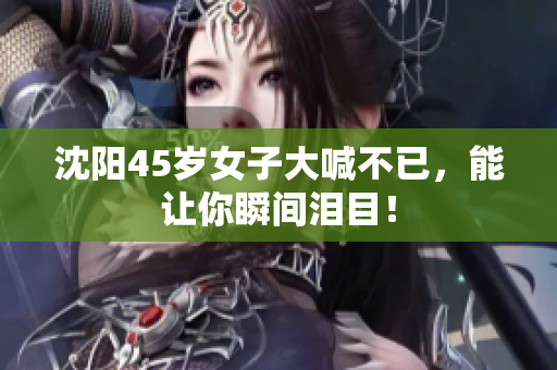 沈阳45岁女子大喊不已，能让你瞬间泪目！
