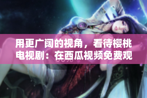 用更广阔的视角，看待樱桃电视剧：在西瓜视频免费观看