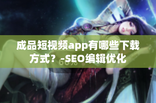 成品短视频app有哪些下载方式？-SEO编辑优化