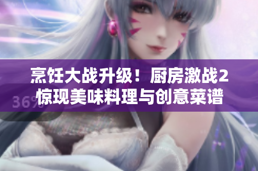 烹饪大战升级！厨房激战2惊现美味料理与创意菜谱