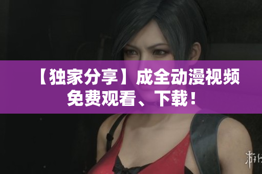 【独家分享】成全动漫视频免费观看、下载！