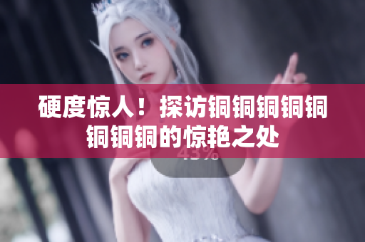 硬度惊人！探访铜铜铜铜铜铜铜铜的惊艳之处