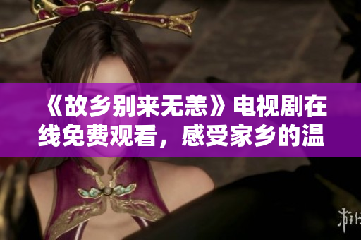 《故乡别来无恙》电视剧在线免费观看，感受家乡的温暖与思念