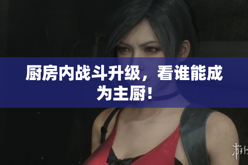 厨房内战斗升级，看谁能成为主厨！