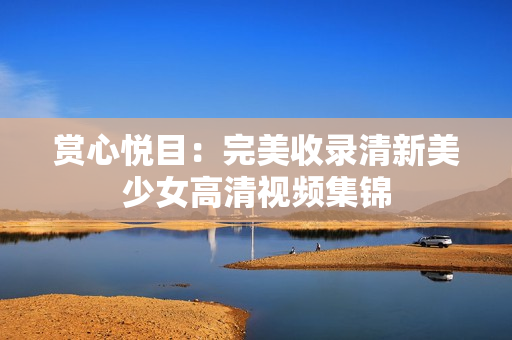 赏心悦目：完美收录清新美少女高清视频集锦