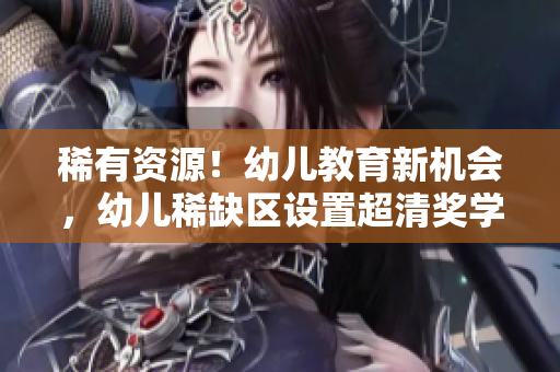 稀有资源！幼儿教育新机会，幼儿稀缺区设置超清奖学金助力入园