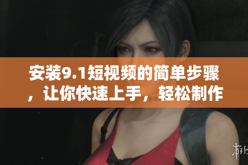 安装9.1短视频的简单步骤，让你快速上手，轻松制作视频！