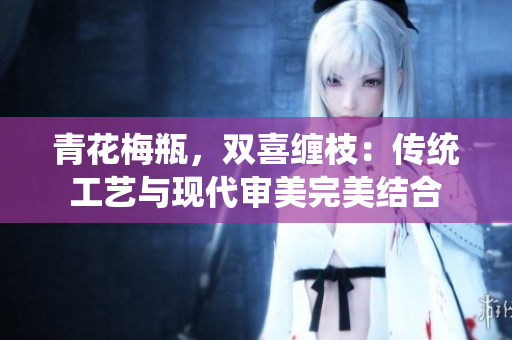 青花梅瓶，双喜缠枝：传统工艺与现代审美完美结合