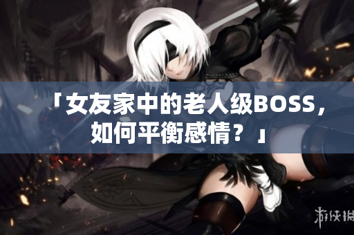 「女友家中的老人级BOSS，如何平衡感情？」
