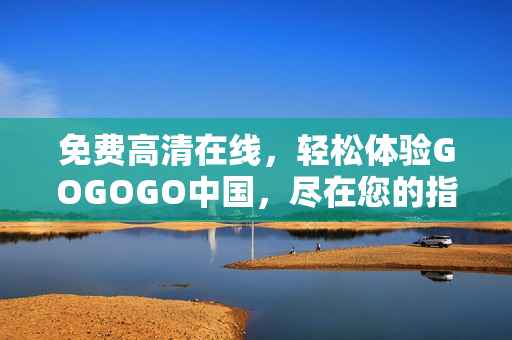免费高清在线，轻松体验GOGOGO中国，尽在您的指尖