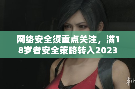 网络安全须重点关注，满18岁者安全策略转入2023