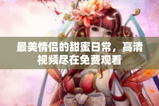 最美情侣的甜蜜日常，高清视频尽在免费观看