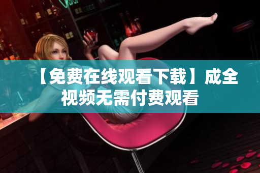 【免费在线观看下载】成全视频无需付费观看