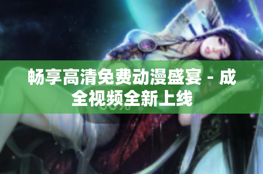 畅享高清免费动漫盛宴 - 成全视频全新上线