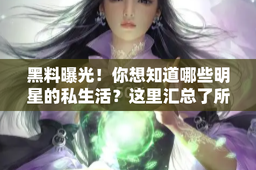 黑料曝光！你想知道哪些明星的私生活？这里汇总了所有八卦！