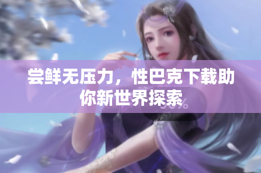 尝鲜无压力，性巴克下载助你新世界探索