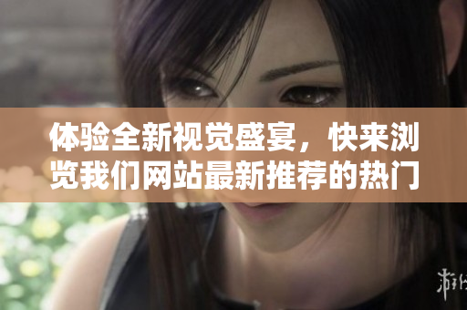 体验全新视觉盛宴，快来浏览我们网站最新推荐的热门短视频