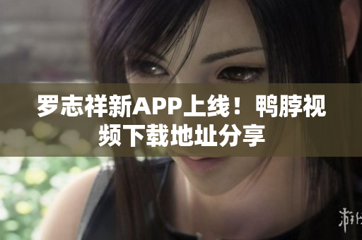 罗志祥新APP上线！鸭脖视频下载地址分享