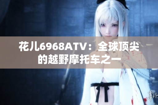 花儿6968ATV：全球顶尖的越野摩托车之一