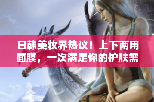 日韩美妆界热议！上下两用面膜，一次满足你的护肤需求