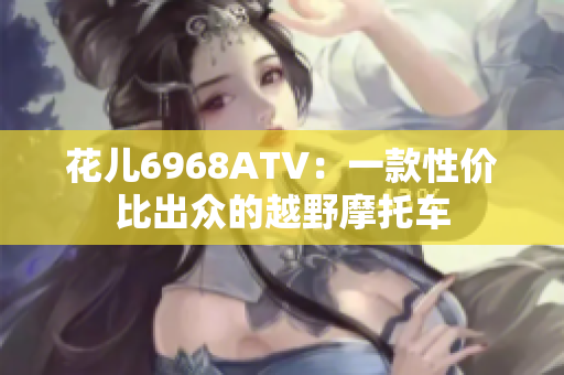 花儿6968ATV：一款性价比出众的越野摩托车