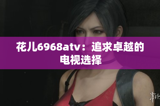 花儿6968atv：追求卓越的电视选择