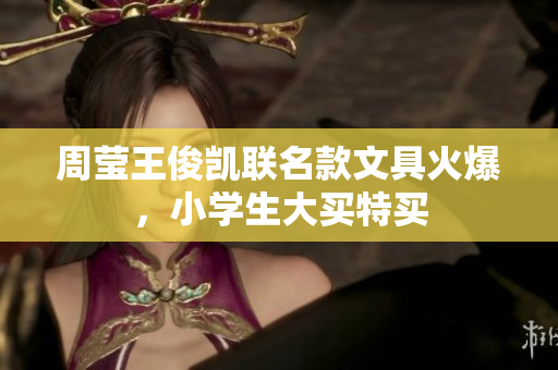 周莹王俊凯联名款文具火爆，小学生大买特买