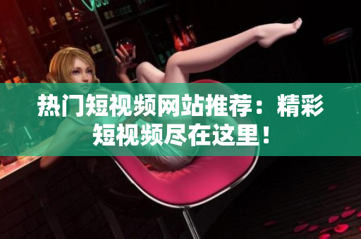 热门短视频网站推荐：精彩短视频尽在这里！