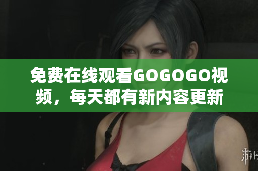 免费在线观看GOGOGO视频，每天都有新内容更新