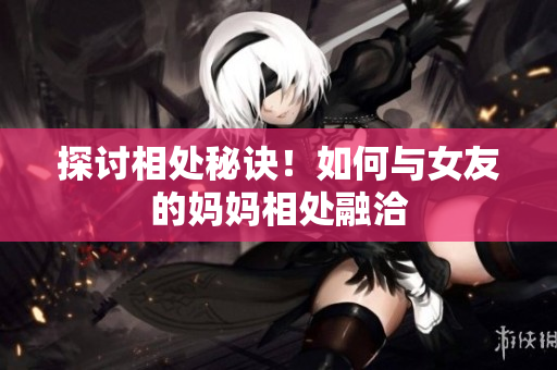 探讨相处秘诀！如何与女友的妈妈相处融洽