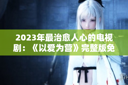 2023年最治愈人心的电视剧：《以爱为营》完整版免费观看