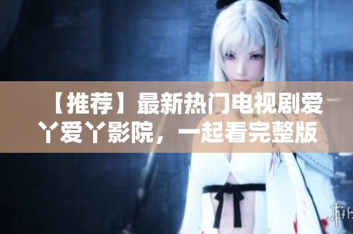 【推荐】最新热门电视剧爱丫爱丫影院，一起看完整版高清在线观看
