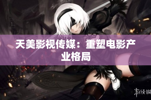 天美影视传媒：重塑电影产业格局