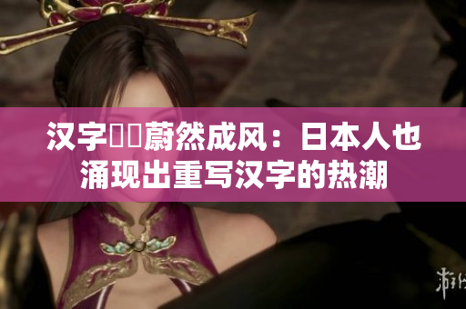 汉字復興蔚然成风：日本人也涌现出重写汉字的热潮