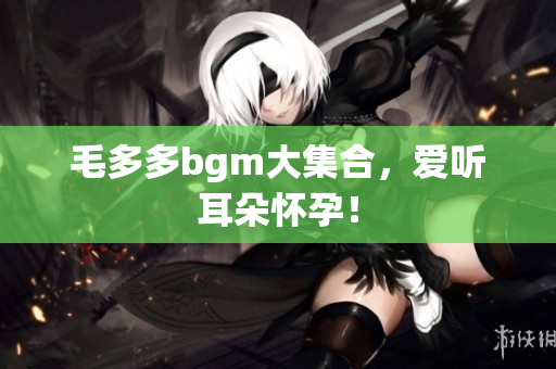 毛多多bgm大集合，爱听耳朵怀孕！