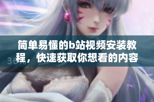 简单易懂的b站视频安装教程，快速获取你想看的内容