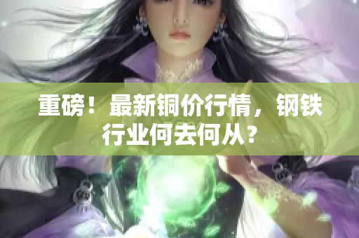 重磅！最新铜价行情，钢铁行业何去何从？