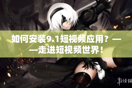 如何安装9.1短视频应用？——走进短视频世界！